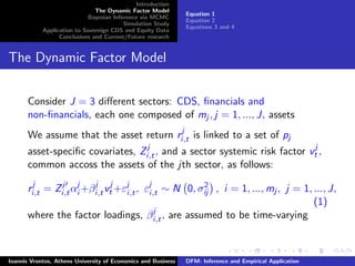 Introduction
The Dynamic Factor Model
Bayesian Inference via MCMC
Simulation Study
Application to Sovereign CDS and Equity Data
Conclusions and Current/Future research
Equation 1
Equation 2
Equations 3 and 4
The Dynamic Factor Model
Consider J = 3 diﬀerent sectors: CDS, ﬁnancials and
non-ﬁnancials, each one composed of mj , j = 1, ..., J, assets
We assume that the asset return rj
i,t is linked to a set of pj
asset-speciﬁc covariates, Zj
i,t, and a sector systemic risk factor vj
t ,
common accoss the assets of the jth sector, as follows:
rj
i,t = Zj
i,tαj
i +βj
i,tvj
t +εj
i,t, εj
i,t ∼ N 0, σ2
ij , i = 1, ..., mj , j = 1, ..., J,
(1)
where the factor loadings, βj
i,t, are assumed to be time-varying
Ioannis Vrontos, Athens University of Economics and Business DFM: Inference and Empirical Application
 