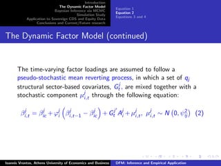 Introduction
The Dynamic Factor Model
Bayesian Inference via MCMC
Simulation Study
Application to Sovereign CDS and Equity Data
Conclusions and Current/Future research
Equation 1
Equation 2
Equations 3 and 4
The Dynamic Factor Model (continued)
The time-varying factor loadings are assumed to follow a
pseudo-stochastic mean reverting process, in which a set of qj
structural sector-based covariates, Gj
t , are mixed together with a
stochastic component µj
i,t through the following equation:
βj
i,t = βj
ic +ϕj
i βj
i,t−1 − βj
ic +Gj
t Aj
i +µj
i,t, µj
i,t ∼ N 0, ψ2
ij (2)
Ioannis Vrontos, Athens University of Economics and Business DFM: Inference and Empirical Application
 