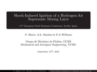 Shock-Induced Ignition of a Hydrogen-Air
Supersonic Mixing Layer
11th European Fluid Mechanics Conference, Seville, Spain.
C. Huete, A.L. Sánchez & F.A Williams
Grupo de Mecánica de Fluidos, UC3M
Mechanical and Aerospace Engineering. UCSD.
September 12th, 2016
C. Huete, A.L. Sánchez, & F.A Williams Shock-Induced Ignition of a H2-Air Supersonic ML
 