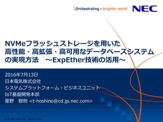 NVMeフラッシュストレージを用いた
高性能・高拡張・高可用なデータベースシステム
の実現方法 ～ExpEther技術の活用～
2016年7月13日
日本電気株式会社
システムプラットフォーム・ビジネスユニット
IoT基盤開発本部
星野 智則 <t-hoshino@cd.jp.nec.com>
【ITPF事ｰNBG-EE-160032-01】
 