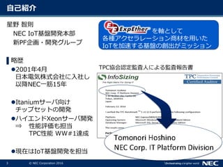 3 © NEC Corporation 2016
自己紹介
星野 智則
NEC IoT基盤開発本部
新PF企画・開発グループ
▌略歴
2001年4月
日本電気株式会社に入社し
以降NEC一筋15年
Itaniumサーバ向け
チップセットの開発
ハイエンドXeonサーバ開発
⇒ 性能評価も担当
TPC性能 WW#1達成
現在はIoT基盤開発を担当
を軸として
各種アクセラレーション商材を用いた
IoTを加速する基盤の創出がミッション
TPC協会認定監査人による監査報告書
 