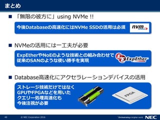 49 © NEC Corporation 2016
まとめ
 「無限の彼方に」using NVMe !!
 NVMeの活用には一工夫が必要
 Database高速化にアクセラレーションデバイスの活用
今後Databaseの高速化にはNVMe SSDの活用は必須
ExpEtherやNoEのような技術との組み合わせで
従来のSANのような使い勝手を実現
ストレージ技術だけではなく
GPUやFPGAなどを用いた
クエリー処理高速化も
今後注視が必要
 