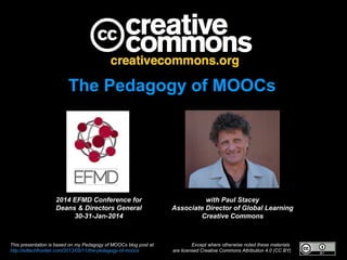 The Pedagogy of MOOCs

2014 EFMD Conference for
Deans & Directors General
30-31-Jan-2014

This presentation is based on my Pedagogy of MOOCs blog post at:
http://edtechfrontier.com/2013/05/11/the-pedagogy-of-moocs

with Paul Stacey
Associate Director of Global Learning
Creative Commons

Except where otherwise noted these materials
are licensed Creative Commons Attribution 4.0 (CC BY)

 
