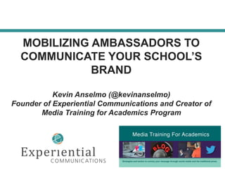 MOBILIZING AMBASSADORS TO
COMMUNICATE YOUR SCHOOL’S
BRAND
Kevin Anselmo (@kevinanselmo)
Founder of Experiential Communications and Creator of
Media Training for Academics Program
 