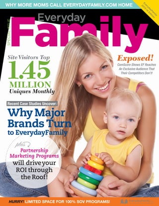 ily
m n
Fa itio
ay d
yd E
er -14
Ev 013
2

WHY MORE MOMS CALL EVERYDAYFAMILY.COM HOME

Family

SPECIAL ISSUE

Everyday

Site Visitors Top

1.45
MILLION

Uniques Monthly

Recent Case Studies Uncover:

Why Major
Brands Turn
to EverydayFamily

plus

Partnership
Marketing Programs

will drive your
ROI through
the Roof!

HURRY! LIMITED SPACE FOR 100% SOV PROGRAMS!

Exposed!

ComScore Shows EF Reaches
An Exclusive Audience That
Their Competitors Don’t!

 