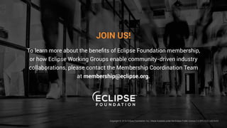 JOIN US!
To learn more about the benefits of Eclipse Foundation membership,
or how Eclipse Working Groups enable community-driven industry
collaborations, please contact the Membership Coordination Team
at membership@eclipse.org.
Copyright © 2019, Eclipse Foundation, Inc. | Made Available under the Eclipse Public License 2.0 (EPL-2.0) | v2019-03
 
