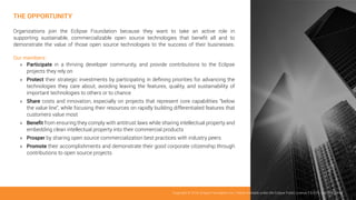 THE OPPORTUNITY
Organizations join the Eclipse Foundation because they want to take an active role in
supporting sustainable, commercializable open source technologies that benefit all and to
demonstrate the value of those open source technologies to the success of their businesses.
Our members:
»» Participate in a thriving developer community, and provide contributions to the Eclipse
projects they rely on
»» Protect their strategic investments by participating in defining priorities for advancing the
technologies they care about, avoiding leaving the features, quality, and sustainability of
important technologies to others or to chance
»» Share costs and innovation, especially on projects that represent core capabilities “below
the value line”, while focusing their resources on rapidly building differentiated features that
customers value most
»» Benefit from ensuring they comply with antitrust laws while sharing intellectual property and
embedding clean intellectual property into their commercial products
»» Prosper by sharing open source commercialization best practices with industry peers
»» Promote their accomplishments and demonstrate their good corporate citizenship through
contributions to open source projects
Copyright © 2019, Eclipse Foundation, Inc. | Made Available under the Eclipse Public License 2.0 (EPL-2.0) | v2019-03
 