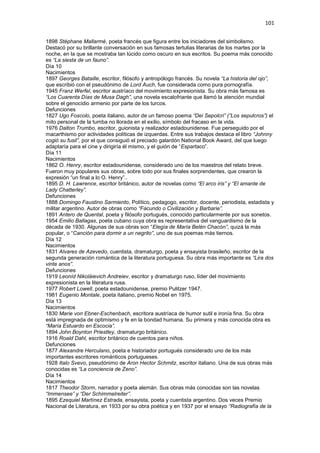 101
1898 Stéphane Mallarmé, poeta francés que figura entre los iniciadores del simbolismo.
Destacó por su brillante conversación en sus famosas tertulias literarias de los martes por la
noche, en la que se mostraba tan lúcido como oscuro en sus escritos. Su poema más conocido
es “La siesta de un fauno”.
Día 10
Nacimientos
1897 Georges Bataille, escritor, filósofo y antropólogo francés. Su novela “La historia del ojo”,
que escribió con el pseudónimo de Lord Auch, fue considerada como pura pornografía.
1945 Franz Werfel, escritor austríaco del movimiento expresionista. Su obra más famosa es
“Los Cuarenta Días de Musa Dagh”, una novela escalofriante que llamó la atención mundial
sobre el genocidio armenio por parte de los turcos.
Defunciones
1827 Ugo Foscolo, poeta italiano, autor de un famoso poema “Dei Sepolcri” (”Los sepulcros”) el
mito personal de la tumba no llorada en el exilio, símbolo del fracaso en la vida.
1976 Dalton Trumbo, escritor, guionista y realizador estadounidense. Fue perseguido por el
macarthismo por actividades políticas de izquerdas. Entre sus trabajos destaca el libro “Johnny
cogió su fusil”, por el que consiguió el preciado galardón National Book Award, del que luego
adaptaría para el cine y dirigiría él mismo, y el guión de “Espartaco”.
Día 11
Nacimientos
1862 O. Henry, escritor estadounidense, considerado uno de los maestros del relato breve.
Fueron muy populares sus obras, sobre todo por sus finales sorprendentes, que crearon la
expresión “un final a lo O. Henry”..
1895 D. H. Lawrence, escritor británico, autor de novelas como “El arco iris” y “El amante de
Lady Chatterley”.
Defunciones
1888 Domingo Faustino Sarmiento, Político, pedagogo, escritor, docente, periodista, estadista y
militar argentino. Autor de obras como “Facundo o Civilización y Barbarie”.
1891 Antero de Quental, poeta y filósofo portugués, conocido particularmente por sus sonetos.
1954 Emilio Ballagas, poeta cubano cuya obra es representativa del vanguardismo de la
década de 1930. Algunas de sus obras son “Elegía de María Belén Chacón”, quizá la más
popular, o “Canción para dormir a un negrito”, uno de sus poemas más tiernos.
Día 12
Nacimientos
1831 Alvares de Azevedo, cuentista, dramaturgo, poeta y ensayista brasileño, escritor de la
segunda generación romántica de la literatura portuguesa. Su obra más importante es “Lira dos
vinte anos”.
Defunciones
1919 Leoníd Nikoláievich Andreiev, escritor y dramaturgo ruso, líder del movimiento
expresionista en la literatura rusa.
1977 Robert Lowell, poeta estadounidense, premio Pulitzer 1947.
1981 Eugenio Montale, poeta italiano, premio Nobel en 1975.
Día 13
Nacimientos
1830 Marie von Ebner-Eschenbach, escritora austríaca de humor sutil e ironía fina. Su obra
está impregnada de optimismo y fe en la bondad humana. Su primera y más conocida obra es
“María Estuardo en Escocia”.
1894 John Boynton Priestley, dramaturgo británico.
1916 Roald Dahl, escritor británico de cuentos para niños.
Defunciones
1877 Alexandre Herculano, poeta e historiador portugués considerado uno de los más
importantes escritores románticos portugueses.
1928 Italo Svevo, pseudónimo de Aron Hector Schmitz, escritor italiano. Una de sus obras más
conocidas es “La conciencia de Zeno”.
Día 14
Nacimientos
1817 Theodor Storm, narrador y poeta alemán. Sus obras más conocidas son las novelas
“Immensee” y “Der Schimmelreiter”.
1895 Ezequiel Martínez Estrada, ensayista, poeta y cuentista argentino. Dos veces Premio
Nacional de Literatura, en 1933 por su obra poética y en 1937 por el ensayo “Radiografía de la
 