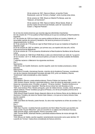 108
30 de octubre de 1821. Nace en Moscú, el escritor Fiodor
Dostoievski, autor de "Crimen y Castigo", entre muchas otras obras.
30 de octubre de 1956. Muere en Madrid Pío Baroja, autor de
"Zalacaín, el Aventurero".
30 de octubre de 1902. Nace en Itabira, Minas Gerais, Brasil, el
escritor Carlos Drummond de Andrade, autor de "Lecciones de
Cosas" y "Algunas Poesías".
En el mes de octubre tenemos que recordar algunas efemérides importantes:
El 3 de octubre de 1714 se publica la Real Cédula por la que se constituye la Real Academia
Española
El 7 de octubre de 1520 tuvo lugar una quema pública de libros en Lovaina, Holanda, un
lamentable capítulo de censura y fanatismo. No sería la primera en el mundo ni,
desgraciadamente, la última.
El 15 de octubre de 1716 entra en vigor la Real Orden por la que se implanta en España el
Depósito Legal
El 24 de octubre de 1997 se celebra, por primera vez y se repetirá año tras año, el Día
Internacional de las Bibliotecas
El 30 de octubre de 1753 se presenta oficialmente la Real Academia Sevillana de las Buenas
Letras
El 30 de octubre de 1938 Orson Wells lleva a cabo una retransmisión por radio de “La guerra
de los mundos”, de H. G. Wells provoca el pánico y el caos en muchas ciudades de Estados
Unidos.
Y además nacieron o fallecieron los siguientes escritores:
Día 1
Nacimientos
1584 Alonso de Castillo Solórzano, escritor español, autor de novelas picarescas y obras
teatrales.
Defunciones
1684 Pierre Corneille, dramaturgo francés, miembro de la Academia Francesa, considerado
uno de los mayores dramaturgos franceses del siglo XVII, junto con Molière y Racine.
“Andrómeda” está considerada su obra maestra.
Día 2
Nacimientos
1955 Wallace Stevens, poeta estadounidense. Premio Pulitzer de Literatura 1955.
1904 Graham Greene, escritor y guionista británico. Autor de obras de espionaje y acción, con
títulos tan conocidos como “El poder y la gloria”, “El tercer hombre”, “Nuestro hombre en la
Habana” o “El americano impasible”. Muchas de sus obras han sido llevadas al cine.
1925 José Cardoso Pires, literato portugués, autor de relatos breves, novelas, obras de teatro y
sátiras políticas. Primer novelista que gana el Pessoa, uno de los principales premios de la
cultura portuguesa.
1936 Antonio Ángel Custodio Sergio Alejandro María de los Dolores Reina de los Mártires de la
Santísima Trinidad y de todos los Santos Gala Velasco, o lo que es lo mismo Antonio Gala,
escritor español.
Defunciones
1905 José Maria de Heredia, poeta francés. Su obra más importante es el libro de sonetos “Los
trofeos”.
Día 3
Nacimientos
1886 Alain Fournier, novelista francés seudónimo de Henri Alban Fournier que escribió una
única novela “El gran Meaulnes”, pero se convirtió en un clásico de la literatura francesa.
1896 Gerardo Diego, poeta español, Premio Cervantes 1979.
1900 Thomas Wolfe, aclamado literato y periodista estadounidense de inicios del siglo XX.
Defunciones
1532 Alfonso de Valdés, escritor español, recientemente reconocido como autor del libro “El
Lazarillo de Tormes”, hasta ahora considerado de factura anónima.
 