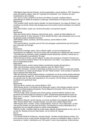 113
1899 Miguel Ángel Asturias Rosales, escritor guatemalteco, premio Nobel en 1967. Novelista y
poeta del realismo mágico. Autor de “Leyendas de Guatemala” o de “Hombres de maíz”
considerada su obra maestra.
1931 John Le Carré, seudónimo de David John Moore Cornwell, novelista británico
especializado en relatos de suspenso y espionaje, ambientados en la época de la Guerra fría.
Defunciones
1745 Jonathan Swift, escritor satírico irlandés. Su obra principal es “Los viajes de Gulliver”, que
constituye una de las críticas más amargas que se han escrito contra la sociedad y la condición
humana.
1942 Alexei Koltsov, poeta ruso, hombre del pueblo y de expresión popular.
Día 20
Nacimientos
1854 Jean Nicolas Arthur Rimbaud, poeta francés quien, a pesar de haber fallecido a la
temprana edad de 37 años, llevando 17 años retirado del oficio, está considerado como uno de
los grandes poetas simbolistas franceses.
1946 Elfriede Jelinek, escritora y feminista austríaca, premio Nobel en 2004.
Defunciones
1570 Joao de Barros, conocido como el Tito Livio portugués, puede decirse que fue el primer
gran historiador de Portugal.
Día 21
Nacimientos
1772 Samuel Coleridge, poeta, crítico y filósofo inglés, uno de los fundadores del
Romanticismo en Inglaterra. Una de sus obras más conocidas es la “Balada del viejo marinero”.
1790 Alphonse de Lamartine, poeta y estadista francés del periodo romántico, famoso por su
poema autobiográfico parcialmente “El Lago”.
1846 Edmondo de Amicis, escritor italiano. Su obra más conocida es “Corazón” (Cuore) en la
que se encuentra incluida la historia “De los Apeninos a los Andes”, muy popular y conocida de
forma independiente al libro.
Defunciones
1556 Pietro Aretino, escritor satírico italiano considerado el padre del periodismo.
1886 José Hernández, poeta y político argentino autor de “Martín Fierro”.
1931 Arthur Schnitzler, narrador y dramaturgo austríaco que en sus libros mostró gran interés
por el erotismo, la muerte y la psicología. Su obra “Relato soñado”, sirvió de base e inspiración
para la película Eyes Wide Shut.
1969 Jack Kerouac, escritor estadounidense, considerado uno de los autores estadounidenses
más importantes del siglo XX , la comunidad beatnik le reconoce como su más representante
de más alto nivel. Su obra más importante es “En el camino” (On the Road), es el verdadero
manifiesto de la generación beat.
Día 22
Nacimientos
1870 Ivan Bunin, escritor ruso, premio Nobel en 1933
1898 Dámaso Alonso y Fernández de las Redondas, poeta y crítico literario español, que fue
director de la Real Academia Española. Premio Miguel de Cervantes 1978. Su obra más
importante, “Hijos de la ira”.
1919 Doris May Tayler, conocida como Doris Lessing, escritora británica nacida en Irán,
ganadora del Premio Nobel de Literatura en 2007. Ampliamente galardonada es autora de
obras como “La grieta”, “Canta la hierba” o “El cuaderno dorado”, su novela más conocida.
Defunciones
1613 Mathurin Regnier, escritor francés, uno de los novelistas más originales del siglo XVI.
1883 Thomas Mayne Reid, novelista irlandés, conocido como Capitán Mayne Reid.
1995 Kingsley Amis, narrador, crítico y poeta británico. Autor de “Jim el afortunado”, su libro
más que fue recibido con gran éxito de publico. Considerada la novela emblemática de su
generación fue muy popular también su versión cinematográfica
1998 Eric Ambler, novelista inglés de novela negra, algunas de ellas llevadas al cine, como “La
luz del día”, llevada al cine por Jules Dassin, con el nombre de Topkapi.
Día 23
Nacimientos
1734 Nicolás Restif de la Bretonne, narrador francés. También escribió literatura erótica. Hoy
se le reconoce como un gran escritor del siglo XVIII, cercano en credulidad a Sade, a quien no
reconoció su “Justine”, escribiendo una “Anti-Justine” mucho más escabrosa. Ambos autores,
 
