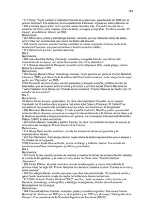 118
1911 Henry Troyat, escritor e historiador francés de origen ruso, galardonado en 1938 con el
premio Goncourt. Era el decano de los académicos franceses. Ingresó en esta institución en
1959 y todavía siguió activo como escritor varias décadas más. Fue autor de más de un
centenar de libros, entre novelas, obras de teatro, ensayos y biografías. Su última novela, “El
traque”, se publicó en febrero de 2006.
Defunciones
1907 Alfred Jarry, poeta y dramaturgo francés, conocido por sus hilarantes obras de teatro,
como “Ubú rey” considerada precursora del teatro del absurdo.
1938 Francis Jammes, escritor francés candidato en varias ocasiones a formar parte de la
Academia Francesa, sus poemas tenían un fuerte contenido católico.
1971 Gertrud von Le Fort, escritora alemana.
Día 2
Nacimientos
1808 Jules Amédée Barbey d’Aurevilly, novelista y ensayista francés, uno de los más
importantes de su época, con obras fascinantes como “Las diabólicas“.
1911 Odiseas Alepudeli de Panayioti, conocido como Odysseus Elitis, poeta griego, premio
Nobel de Literatura 1979.
Defunciones
1950 George Bernard Shaw, dramaturgo irlandés. Única persona en ganar el Premio Nobel de
Literatura (1925) y el Óscar de la Academia del Cine Estadounidense, en la categoría de mejor
guión, por “Pigmalión”, en 1938.
2003 Fernando Vizcaíno Casas, escritor periodista y abogado español, prolífico escritor de
best-seller, que se mueven entre la ironía y el humor y la crítica social, Premio Nacional de
Teatro Calderón de la Barca con “El baile de los muñecos”, Premio Valencia de Teatro con “El
escultor de sus sueños”.
Día 3
Nacimientos
39 Marco Anneo Lucano, poeta latino. Su obra más importante “Farsalia”, es un poema
inacabado de 10 cantos sobre la guerra civil entre Julio César y Pompeyo. El Canto 6º se
considera el documento más completo que hay sobre necromancia en la Antigüedad.
1856 Marcelino Menéndez y Pelayo, Erudito español, traductor, filósofo y poeta, que escribió
sobre temáticas diversas, aunque se consagró fundamentalmente a la historia de las ideas y de
la literatura española e hispanoamericana en general. La Universidad Internacional Menéndez
Pelayo (UIMP) le debe su nombre.
1901 André Malraux, novelista y político francés. Su obra “La condición humana” le supuso la
concesión del prestigioso Premio Goncourt de Francia.
Defunciones
1914 Georg Trakl, escritor austríaco, uno de los iniciadores de las vanguardias y el
expresionismo literario.
1942 Carl Sternheim, dramaturgo alemán cuyas obras de teatro expresionista son un ataque a
los ideales de la burguesía.
2009 Francisco Ayala García-Duarte, jurista, sociólogo y brillante creador. Fue uno de los
escritores españoles más longevos, prolíficos y premiados.
Día 4
Nacimientos
1873 Izumi Kyoka, escritor japonés de cuentos y novelas de temas de la época feudal. Idealizó
el mundo de las geishas, y se casó con una. Autor de obras como “Cuentos Góticos
Japoneses”.
1899 Carlos Pellicer, el poeta mexicano de más amplio registro y mayor intensidad de la
primera mitad del siglo XX. Premio Nacional de Literatura, destaca su obra “Colores en el mar y
otros poemas”.
1909 Ciro Alegría Bazán, escritor peruano cuya obra más renombrada, “El mundo es ancho y
ajeno” está considerada novela de capital de la literatura hispanoamericana.
1912 Pablo Antonio Cuadra Cardenal “PAC“, escritor, poeta, ensayista, crítico de arte y de
literatura, dramaturgo, artista gráfico e ideólogo nicaragüense, director de la Academia
Nicaragüense de la Lengua.
Defunciones
1964 Ezequiel Martínez Estrada, ensayista, poeta y cuentista argentino. Dos veces Premio
Nacional de Literatura, en 1933 por su obra poética y en 1937 por el ensayo “Radiografía de la
Pampa “. Fue presidente de la Sociedad Argentina de Escritores (SADE).
 