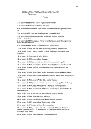 11
EFEMÉRIDES LITERARIAS DEL MES DE FEBRERO
Efemérides
Febrero
2 de febrero de 1882 nace James Joyce, escritor irlandés.
4 de febrero de 1995, muere Patricia Plangman.
6 de febrero de 1984, fallece Jorge Guillén, poeta español de la generación del
27.
7 de febrero de 1812, nace el novelista inglés Charles Dickens
7 de febrero de 1834, nace Estanislao del Campo, escritor, político y
militar argentino.
8 de febrero de 1828, nace Julio Verne, novelista francés, autor de los primeros
títulos de ciencia ficción.
9 de febrero de 1881 muere Fedor Dostoievski, novelista ruso.
10 de febrero de 1898, nace el poeta y dramaturgo alemán Bertold Brecht.
11 de febrero de 1811, nace Domingo Faustino Sarmiento, escritor y político
argentino.
12 de febrero de 1809, nace Charles Darwin.
12 de febrero de 1984, muere Julio Cortázar.
13 de febrero de 1837, muere Mariano José de Larra, escritor español.
17 de febrero de 1673, muere Jean Baptiste-Poquelin (Molière), escritor francés.
18 de febrero de 1896, nace el escritor francés André Breton, fundador del
surrealismo.
18 de febrero de 1884, Mark Twain publica "Las aventuras de Huckleberry Finn ".
18 de febrero de 1885, nace Níkos Kazantzakis, escritor griego, autor de "Zorba, el
griego".
19 de febrero de 1951, muere André Gide, escritor francés.
19 de febrero de 1937, se suicida ingiriendo cianuro el uruguayo Horacio Quiroga.
19 de febrero de 1939, nace Alfredo Bryce Echenique, escritor peruano.
20 de febrero de 1984, muere Mikhail Sholojov, novelista ruso, Premio Nobel de
Literatura 1965.
22 de febrero de 1788, nace Arthur Schopenhauer, filósofo alemán.
22 de febrero de 1939, muere Antonio Machado
22 de febrero de 1939, se suicida Stefan Zweig, escritor austríaco.
23 de febrero de 1821, muere John Keats, poeta inglés.
24 de febrero de 1786, nace Wilhelm Grimm, escritor.
24 de febrero de 1967, el manuscrito más valioso de la Biblioteca Nacional de
España, El cantar de Mio Cid, es adquirido en 10 millones de pesetas por la
Fundación Juan March.
26 de febrero de 1802 nace el escritor francés Víctor Hugo.
 