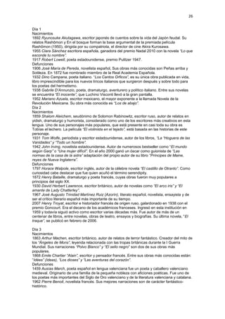26
Día 1
Nacimientos
1892 Ryunosuke Akutagawa, escritor japonés de cuentos sobre la vida del Japón feudal. Su
relatos Rashōmon y En el bosque forman la base argumental de la premiada película
Rashōmon (1950), dirigida por su compatriota, el director de cine Akira Kurosawa.
1955 Clara Sánchez escritora española, ganadora del premio Nadal 2010 con la novela “Lo que
esconde tu nombre”.
1917 Robert Lowell, poeta estadounidense, premio Pulitzer 1947.
Defunciones
1906 José María de Pereda, novelista español, Sus obras más conocidas son Peñas arriba y
Sotileza. En 1872 fue nombrado miembro de la Real Academia Española.
1932 Dino Campana, poeta italiano. “Los Cantos Orficos”, es su única obra publicada en vida,
libro imprescindible para los nuevos líricos italianos que surgieron después y sobre todo para
los poetas del hermetismo.
1938 Gabrile D’Annunzio, poeta, dramaturgo, aventurero y político italiano. Entre sus novelas
se encuentra “El inocente”, que Luchino Visconti llevó a la gran pantalla.
1952 Mariano Azuela, escritor mexicano, el mayor exponente a la llamada Novela de la
Revolución Mexicana. Su obra más conocida es “Los de abajo”.
Día 2
Nacimientos
1859 Shalom Aleichem, seudónimo de Solomon Rabinowitz, escritor ruso, autor de relatos en
yidish, dramaturgo y humorista, considerado como uno de los escritores más creativos en esta
lengua. Uno de sus personajes más populares, que está presente en casi toda su obra es
Tobías el lechero. La película “El violinista en el tejado”, está basada en las historias de este
personaje.
1931 Tom Wolfe, periodista y escritor estadounidense, autor de los libros, “La “Hoguera de las
Vanidades” y “Todo un hombre”.
1942 John Irving, novelista estadounidense. Autor de numerosos bestseller como “El mundo
según Garp” o “Una mujer difícil”. En el año 2000 ganó un óscar como guionista de “Las
normas de la casa de la sidra” adaptación del propio autor de su libro “Príncipes de Maine,
reyes de Nueva Inglaterra”.
Defunciones
1797 Horace Walpole, escritor inglés, autor de la célebre novela “El castillo de Otranto”. Como
curiosidad cabe destacar que fue quien acuñó el término serendipity.
1872 Henry Bataille, dramaturgo y poeta francés, cuyas obras fueron muy populares a
principios del siglo XX.
1930 David Herbert Lawrence, escritor británico, autor de novelas como “El arco iris” y “El
amante de Lady Chatterley”.
1967 José Augusto Trinidad Martínez Ruiz (Azorín), literato español, novelista, ensayista y de
ser el crítico literario español más importante de su tiempo.
2007 Henry Troyat, escritor e historiador francés de origen ruso, galardonado en 1938 con el
premio Goncourt. Era el decano de los académicos franceses. Ingresó en esta institución en
1959 y todavía siguió activo como escritor varias décadas más. Fue autor de más de un
centenar de libros, entre novelas, obras de teatro, ensayos y biografías. Su última novela, “El
traque”, se publicó en febrero de 2006.
Día 3
Nacimientos
1863 Arthur Machen, escritor británico, autor de relatos de terror fantástico. Creador del mito de
los “Ángeles de Mons”, leyenda relacionada con las tropas británicas durante la I Guerra
Mundial. Sus narraciones “Polvo Blanco” y “El sello negro” son dos de sus obras más
populares.
1868 Emile Chartier “Alain”, escritor y pensador francés. Entre sus obras más conocidas están:
“Idées” (Ideas), “Los dioses” y “Las aventuras del corazón”.
Defunciones
1459 Ausías March, poeta español en lengua valenciana fue un poeta y caballero valenciano
medieval. Originario de una familia de la pequeña nobleza con aficiones poéticas. Fue uno de
los poetas más importantes del Siglo de Oro valenciano y de la literatura valenciana y catalana.
1962 Pierre Benoit, novelista francés. Sus mejores narraciones son de carácter fantástico-
histórico.
 