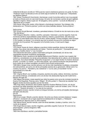35
militarista le llevaron al exilio en 1933 pues los nazis lo declararon persona non grata. Su libro
“Professor Unrat” fue llevado al cine con éxito bajo el nombre de “El ángel azul”, interpretada
por Marlene Dietrich.
1881 Arkadi Timofeevich Averchenko, dramaturgo y autor humorista satírico ruso muy popular
en tanto en Rusia como en casi toda Europa. Es autor de numerosos cuentos de gran agilidad,
sencillez e ingenio. Obras suyas son “El abogado y otros cuentos”, “La burla de Mecenas” y
“Memorias de un simple”.
1903 Xavier Villaurrutia, poeta, crítico literario y dramaturgo mexicano. Sus trabajos más
destacados son “Primeros poemas” y entre sus obras teatrales destaca “Autos profanos”.
Defunciones
1931 Enoch Arnold Bennett, novelista y periodista británico. El éxito le vino de mano de su obra
“The Old Wives”.
1960 Gregorio Marañón, médico, científico, pensador, historiador y escritor español. Autor de
montones de libros especialidados sobre medicina, historia y pensamiento. (De este autor
tengo en mi casa desde hace más de 30 años, el libro titulado “Ensayo biológico sobre Enrique
IV de Castilla y su tiempo” y lo comento aquí por lo extraño de que yo lo comprara en algún
momento de mi juventud. Por supuesto no lo he leído nunca, ni creo que lo haga).
Día 28
Nacimientos
1515 Santa Teresa de Jesús, religiosa y escritora mística española, doctora de la Iglesia
católica. Sus obras más importantes son titulan: “Camino de perfección”, “Conceptos del amor
de Dios y Castillo interior” o “Las moradas”.
1810 Alexandre Herculano, poeta e historiador portugués considerado uno de los más
importantes escritores románticos portugueses.
1868 Máximo Gorki, seudónimo de Alekséi Maksímovich Péshkov, escritor ruso maestro del
realismo y considerado una de las personalidades más relevantes de la cultura y de la literatura
de su país. Sus obras teatrales “Pequeños burgueses” y “Los bajos fondos” le hicieron alcanzar
el éxito. La novela “La madre”, su obra más popular, nos cuenta la evolución del pensamiento
de la madre de un obrero socialista y el entorno de la Rusia revolucionaria.
1936 Mario Vargas Llosa, escritor peruano uno de los más importantes novelistas y ensayistas
de Latinoamérica, así como uno de los principales autores de su generación. Obras como “La
ciudad y los perros”, “Pantaleón y las visitadoras” o “La tía Julia y el escribidor” le han
encumbrado a lo más alto.
Defunciones
1941 Virginia Woolf, una novelista, ensayista, escritora de cartas, editora, feminista y escritora
de cuentos británica, considerada como una de las más destacadas figuras del modernismo
literario del siglo XX.
1942 Miguel Hernández, poeta español que utilizó la poesía como arma de combate durante la
Guerra Civil Española. Poemas como “Elegía”, “El niño yuntero” o “Nana de las cebollas” han
llegado al alma de todos aquellos que los han leído.
1962 Hugo Wast, Seudónimo del novelista argentino Gustavo Martínez Zuviría, uno de los
escritores de habla española más leídos en el mundo entero, autor de novelas, como “Flor de
durazno”, “Desierto de piedra” o “La casa de los cuervos”.
1994 Eugene Ionesco, escritor rumano en lengua francesa, uno de los principales dramaturgos
del teatro del absurdo.
Día 29
Nacimientos
1895 Ernst Junger, filósofo y escritor alemán. De entre sus títulos conviene destacar “Juegos
africanos”, recreación de su fugaz experiencia adolescente en la legión, y “Heliópolis”
considerada por algunos como su obra maestra.
1902 Marcel Aymé, escritor francés, autor de obras teatrales, novelas y cuentos, como “La
noche de la iguana”.
1935 Ángel García López, escritor, lingüista y gramático español. Autor de “El rumor de los
desarraigados”, premio Anagrama 1985.
Defunciones
1963 Henri Bordeaux, escritor y periodista francés
 