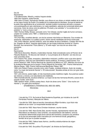36
Día 30
Nacimientos
1135 Maimónides, filósofo y médico hispano-árabe.
1844 Paul Verlaine, poeta francés.
1880 Sean O’Casey, dramaturgo irlandés, que ofrece en sus obras un retrato realista de la vida
en los bajos fondos de Dublín y la batalla por la independencia irlandesa. Aunque la teatral es
la parte más significativa de su producción, también publicó numerosos artículos y ensayos,
una autobiografía en seis volúmenes y un vasto epistolario, además de numerosas letras para
canciones. Autor de obras como la polémica “El arado y las estrellas” o “La sombra de un
pistolero” y “Juno y el pavo real”.
1928 Thomas Ridley Sharpe, conocido como Tom Sharpe, escritor inglés de humor corrosivo,
creador de novelas como “Wilt”, o “Zafarrancho en Cambridge”.
Defunciones
1912 Karl May, novelista alemán, uno de los autores más leídos en Alemania. Sus novelas de
aventuras, destinadas a un público juvenil, vienen siendo reeditadas de forma continuada.
1947 Arthur Machen, escritor británico, autor de relatos de terror fantástico. Creador del mito de
los “Ángeles de Mons”, leyenda relacionada con las tropas británicas durante la I Guerra
Mundial. Sus narraciones “Polvo Blanco” y “El sello negro” son dos de sus obras más
populares.
Día 31
Nacimientos
1596 René Descartes, filósofo y matemático francés. Está considerado como el Pionero de la
Filosofía Moderna. “El discurso del método” y “Los principios de la filosofía”, son dos de sus
más conocidas obras.
1914 Octavio Paz, poeta, ensayista y diplomático mexicano, prolífico autor cuya obra abarcó
varios géneros, entre los que sobresalieron textos poéticos, el ensayo y traducciones. Fue
premio Nobel en 1990. Premio Nacional de Literatura de México en 1977. Miembro de honor de
la Academia Mexicana de la Lengua. Premio Miguel de Cervantes 1981. Premio Internacional
Alfonso Reyes, 1985. Premio Internacional Menéndez Pelayo 1987.
1926 John Robert Fowles conocido como John Fowles, novelista británico. Autor de novelas
como “La mujer del teniente francés” o “El coleccionista”, llevadas ambas al cine con gran éxito.
Defunciones
1631 John Donne, poeta inglés, el más importante poeta metafísico inglés. Sus poemas suelen
ser irónicos y cínicos y con abundancia de metáforas.
1855 Charlotte Brontë, escritora británica. La mayor de las tres hermanas Brontë y autora de la
popular novela “Jane Eyre”.
1980 Vladimir Holan, prolífico poeta checo. Autor de obras como “Dolor”, “Una noche con
Hamlet” y “Un gallo para Asclepios”.
EFEMÉRIDES LITERARIAS DEL MES DE ABRIL
Efemérides
Abril
1 de abril de 1713. Se funda la Real Academia Española, por iniciativa de Juan M.
Fernández Pacheco, Marqués de Villena.
1 de abril de 1929. Nace el escritor checoslovaco Milan Kundera, cuyo título más
célebre es sin duda "La insoportable levedad del ser".
2 de abril de 1805. Nace Hans Christian Andersen, escritor danés.
2 de abril de 1840. Nace Emile Zola, escritor francés, representante máximo del
Naturalismo en literatura. Esta corriente, una exacerbación del realismo, toma la
concepción determinista propia de la ciencia del momento y propone una narrativa
en la que los personajes están marcados por una herencia social, geográfica y
familiar de la que no pueden escapar.
6 de abril de 1992. Fallece Isaac Asimov, científico estadounidense de origen
ruso, también escritor.
6 de abril de 1943. Se publica "El principito", de Antoine de Saint-Exupéry.
 