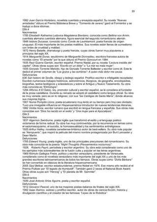 39
1992 Juan García Hortelano, novelista cuentista y ensayista español. Su novela “Nuevas
amistades” obtuvo el Premio Biblioteca Breve y “Tormenta de verano” ganó el Formentor y se
tradujo a doce idiomas.
DÍA 4
Nacimientos
1785 Elisabeth Katharina Ludovica Magdalena Brentano, conocida como Bettina von Arnim,
cuentista alemana cuentista alemana, figura esencial del segundo romanticismo alemán.
1846 Isidore Ducasse, conocido como Conde de Lautréamont, poeta francés de origen
uruguayo. El más importante de los poetas malditos. Sus novelas están llenas de surrealismo
con tintes de crueldad y maldad.
1872 Henry Bataille, dramaturgo y poeta francés, cuyas obras fueron muy populares a
principios del siglo XX.
1914 Marguerite Duras, seudónimo de Marguerite Donnadieu, escritora francesa autora de
novelas como “El amante” por la que obtuvo el Premio Goncourt en 1984.
1935 Raúl Guerra Garrido, escritor español. Premio Nadal, por su novela “Lectura insólita del
capital”. Otras obras suyas son “Escrito en un dólar” o “La mar es mala mujer”.
1935 Gonzalo Torrente Malvido, hijo de Gonzalo Torrente Ballester y escritor como él. Este le
dedicó el primer volumen de “Los gozos y las sombras”: A quien más dolor me causa.
Defunciones
636 San Isidoro de Sevilla, obispo y teólogo español. Prolífico escritor e infatigable recopilador.
Escribió numerosos trabajos históricos, astronómicos, litúrgicos, de geografía, enciclopedias,
biografías, textos teológicos y eclesiásticos y sobre el Antiguo y Nuevo Testamento. Su obra
más conocida es “Etimología”.
1284 Alfonso X El Sabio, rey, promotor cultural y escritor español, se le considera el fundador
de la prosa castellana. Durante su reinado se adoptó el castellano como lengua oficial. Su obra
es muy variada, pero es en lo religioso, con sus “las Cantigas de Santa María”, donde alcanza
sus mayores logros.
1907 Numa Pompilio Llona, poeta ecuatoriano muy leído en su tiempo pero hoy casi olvidado.
Tuvo una innegable influencia en Hispanoamérica introductor de nuevas tendencias literarias.
1992 Vintila Horia, escritor rumano que escribió en lengua francesa y española. Sus obras más
conocidas son “Dios ha nacido en el exilio” y “Una mujer para el Apocalipsis”.
DÍA 5
Nacimientos
1837 Algernon Swinburne, poeta inglés que transformó el estilo y el lenguaje poético
victorianos de forma radical. Su obra fue muy controvertida, por la recurrencia en temas como
el sadomasoquismo, el suicidio, la homosexualidad y los sentimientos antireligiosos.
1920 Arthur Halley, novelista canadiense-británico autor de best-sellers. Su obra más popular
es “Aeropuerto”, que inspiró la película del mismo nombre protagonizada por Burt Lancaster y
Dean Martin.
Defunciones
1765 Edward Young, poeta inglés, uno de los principales precursores del romanticismo. Su
obra más conocida es la poesía “Night Thoughts (Pensamientos nocturnos)”.
1928, Roberto Payró, periodista y escritor argentino. Su obra está considerada como uno de
los ejemplos más sobresalientes de la fusión culta y popular en las letras argentinas.
1969 Rómulo Gallegos Freire, político y escritor venezolano, presidente de Venezuela,
considerado como el novelista venezolano más importante del siglo XX y uno de los más
grandes escritores latinoamericanos de todos los tiempos. Obras suyas como “Doña Bárbara”
se han convertido en clásicos de la literatura hispanoamericana.
2005 Saul Bellow, escritor estadounidense, premio Nobel en 1976. Ese mismo año recibió el el
Premio Pulitzer por “El legado de Humboldt”. También ganó 2 veces el National Book Award.
Otras obras suyas son “Herzog” y “El planeta de Mr. Sammler”.
DÍA 6
Nacimientos
1939 José Antonio Artze Aguirre, poeta y escritor español.
Defunciones
1912 Giovanni Pascoli, uno de los mayores poetas italianos de finales del siglo XIX.
1992 Isaac Asimov, exitoso y prolífico escritor, autor de obras de ciencia-ficción, historia y
divulgación científica y el creador de las famosas “Leyes de la Robótica”.
 