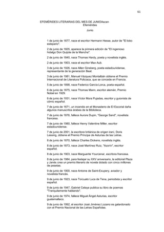 61
EFEMÉRIDES LITERARIAS DEL MES DE JUNIOAscen
Efemérides
Junio
1 de junio de 1877, nace el escritor Hermann Hesse, autor de "El lobo
estepario".
2 de junio de 1605, aparece la primera edición de "El ingenioso
hidalgo Don Quijote de la Mancha".
2 de junio de 1840, nace Thomas Hardy, poeta y novelista inglés.
2 de junio de 1903, nace el escritor Max Aub.
3 de junio de 1926, nace Allen Ginsberg, poeta estadounidense,
representante de la generación Beat.
3 de junio de 1981, Manuel Vázquez Montalbán obtiene el Premio
Internacional de Literatura Policiaca, que se concede en Francia.
5 de junio de 1898, nace Federico García Lorca, poeta español.
6 de junio de 1875, nace Thomas Mann, escritor alemán, Premio
Nobel en 1929.
6 de junio de 1931, nace Víctor Mora Pujadas, escritor y guionista de
cómic español.
7 de junio de 1671, un incendio en el Monasterio de El Escorial daña
algunos manuscritos árabes de la Biblioteca.
7 de junio de 1876, fallece Aurore Dupin, "George Sand", novelista
francesa.
7 de junio de 1980, fallece Henry Valentine Miller, escritor
estadounidense.
7 de junio de 2001, la escritora británica de origen iraní, Doris
Lessing, obtiene el Premio Príncipe de Asturias de las Letras.
8 de junio de 1870, fallece Charles Dickens, novelista inglés.
8 de junio de 1873, nace José Martínez Ruiz, "Azorín", escritor
español.
8 de junio de 1903, nace Marguerite Yourcenar, escritora francesa.
8 de junio de 1984, para festejar su XXV aniversario, la editorial Plaza
y Janés crea un premio literario de novela dotado con cinco millones
de pesetas.
9 de junio de 1900, nace Antoine de Saint-Exupery, aviador y
novelista francés.
9 de junio de 1923, nace Torcuato Luca de Tena, periodista y escritor
español.
9 de junio de 1947, Gabriel Celaya publica su libro de poemas
"Tranquilamente hablando".
9 de junio de 1974, fallece Miguel Ángel Asturias, escritor
guatemalteco.
9 de junio de 1992, el escritor José Jiménez Lozano es galardonado
con el Premio Nacional de las Letras Españolas.
 