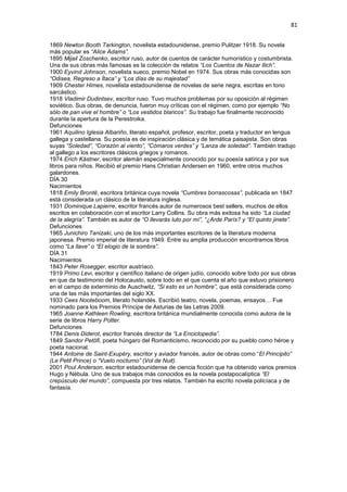 81
1869 Newton Booth Tarkington, novelista estadounidense, premio Pulitzer 1918. Su novela
más popular es “Alice Adams”.
1895 Mijail Zoschenko, escritor ruso, autor de cuentos de carácter humorístico y costumbrista.
Una de sus obras más famosas es la colección de relatos “Los Cuentos de Nazar Ilich”.
1900 Eyvind Johnson, novelista sueco, premio Nobel en 1974. Sus obras más conocidas son
“Odisea, Regreso a Ítaca” y “Los días de su majestad”
1909 Chester Himes, novelista estadounidense de novelas de serie negra, escritas en tono
sarcástico.
1918 Vladimir Dudintsev, escritor ruso. Tuvo muchos problemas por su oposición al régimen
soviético. Sus obras, de denuncia, fueron muy críticas con el régimen, como por ejemplo “No
sólo de pan vive el hombre” o “Los vestidos blancos”. Su trabajo fue finalmente reconocido
durante la apertura de la Perestroika.
Defunciones
1961 Aquilino Iglesia Albariño, literato español, profesor, escritor, poeta y traductor en lengua
gallega y castellana. Su poesía es de inspiración clásica y de temática paisajista. Son obras
suyas “Soledad”, “Corazón al viento”, “Cómaros verdes” y “Lanza de soledad”. También tradujo
al gallego a los escritores clásicos griegos y romanos.
1974 Erich Kästner, escritor alemán especialmente conocido por su poesía satírica y por sus
libros para niños. Recibió el premio Hans Christian Andersen en 1960, entre otros muchos
galardones.
DÍA 30
Nacimientos
1818 Emily Brontë, escritora británica cuya novela “Cumbres borrascosas”, publicada en 1847
está considerada un clásico de la literatura inglesa.
1931 Dominique Lapierre, escritor francés autor de numerosos best sellers, muchos de ellos
escritos en colaboración con el escritor Larry Collins. Su obra más exitosa ha sido “La ciudad
de la alegría”. También es autor de “O llevarás luto por mí”, “¿Arde París? y “El quinto jinete”.
Defunciones
1965 Junichiro Tanizaki, uno de los más importantes escritores de la literatura moderna
japonesa. Premio imperial de literatura 1949. Entre su amplia producción encontramos libros
como “La llave” o “El elogio de la sombra”.
DÍA 31
Nacimientos
1843 Peter Rosegger, escritor austríaco.
1919 Primo Levi, escritor y científico italiano de origen judío, conocido sobre todo por sus obras
en que da testimonio del Holocausto, sobre todo en el que cuenta el año que estuvo prisionero
en el campo de exterminio de Auschwitz, “Si esto es un hombre”, que está considerada como
una de las más importantes del siglo XX.
1933 Cees Nooteboom, literato holandés. Escribió teatro, novela, poemas, ensayos… Fue
nominado para los Premios Príncipe de Asturias de las Letras 2009.
1965 Joanne Kathleen Rowling, escritora británica mundialmente conocida como autora de la
serie de libros Harry Potter.
Defunciones
1784 Denis Diderot, escritor francés director de “La Enciclopedia”.
1849 Sandor Petöfi, poeta húngaro del Romanticismo, reconocido por su pueblo como héroe y
poeta nacional.
1944 Antoine de Saint-Exupéry, escritor y aviador francés, autor de obras como “El Principito”
(Le Petit Prince) o “Vuelo nocturno” (Vol de Nuit).
2001 Poul Anderson, escritor estadounidense de ciencia ficción que ha obtenido varios premios
Hugo y Nébula. Uno de sus trabajos más conocidos es la novela postapocalíptica “El
crepúsculo del mundo”, compuesta por tres relatos. También ha escrito novela policíaca y de
fantasía.
 