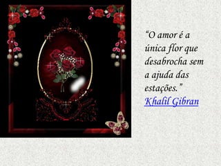 “O amor é a
única flor que
desabrocha sem
a ajuda das
estações.”
Khalil Gibran
 