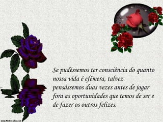 Se pudéssemos ter consciência do quanto
nossa vida é efêmera, talvez
pensássemos duas vezes antes de jogar
fora as oportunidades que temos de ser e
de fazer os outros felizes.
 