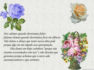 Nos calamos quando deveríamos falar;
falamos demais quando deveríamos ficar em silêncio.
Não damos o abraço que tanto nossa alma pede
porque algo em nós impede essa aproximação.
     Não damos um beijo carinhoso “porque não
estamos acostumados com isso” e não dizemos que
gostamos porque achamos que o outro sabe
automaticamente o que sentimos.
 