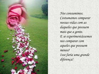 Nos consumimos.
Costumamos comparar
nossas vidas com as
daqueles que possuem
mais que a gente.
E se experimentássemos
nos comparar com
aqueles que possuem
menos?
Isso faria uma grande
diferença!
 