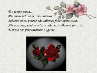 E o tempo passa…
Passamos pela vida, não vivemos.
Sobrevivemos, porque não sabemos fazer outra coisa.
Até que, inesperadamente, acordamos e olhamos pra trás.
E então nos perguntamos: e agora?
 