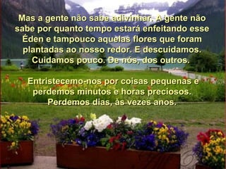 Mas a gente não sabe adivinhar. A gente não sabe por quanto tempo estará enfeitando esse Éden e tampouco aquelas flores que foram plantadas ao nosso redor. E descuidamos. Cuidamos pouco. De nós, dos outros.  Entristecemo-nos por coisas pequenas e perdemos minutos e horas preciosos. Perdemos dias, às vezes anos. 
