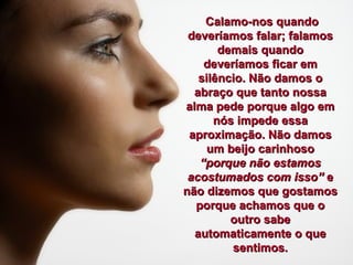 Calamo-nos quando deveríamos falar; falamos demais quando deveríamos ficar em silêncio. Não damos o abraço que tanto nossa alma pede porque algo em nós impede essa aproximação. Não damos um beijo carinhoso  “porque não estamos acostumados com isso”  e não dizemos que gostamos porque achamos que o outro sabe automaticamente o que sentimos. 