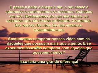 E passa a noite e chega o dia, o sol nasce e adormece e continuamos os mesmos, fechados em nós. Reclamamos do que não temos, ou achamos que não temos suficiente. Cobramos. Dos outros. Da vida. De nós mesmos.  Consumimo-nos. Costumamos comparar nossas vidas com as daqueles que possuem mais que a gente. E se experimentássemos comparar com aqueles que possuem menos? Isso faria uma grande diferença! 