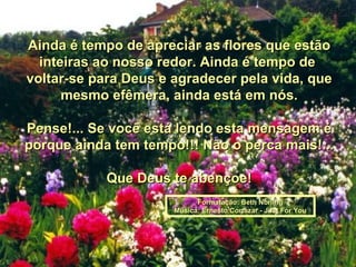 Ainda é tempo de apreciar as flores que estão inteiras ao nosso redor. Ainda é tempo de  voltar-se para Deus e agradecer pela vida, que mesmo efêmera, ainda está em nós. Pense!... Se você está lendo esta mensagem é porque ainda tem tempo!!! Não o perca mais!... Que Deus te abençoe! Formatação: Beth Norling Música: Ernesto Cortazar - Just For You 