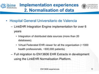 EN13606 experiences 11
Implementation experiences
2. Normalisation of data
• Hospital General Universitario de Valencia
– LinkEHR Integration Engine implementation for over 6
years
• Integration of distributed data sources (more than 20
databases).
• Virtual Federated EHR viewer for all the organisation (~1000
health professionals, ~500,000 patients)
– Full migration to EN13606 EHR Extracts in development
using the LinkEHR Normalisation Platform.
 