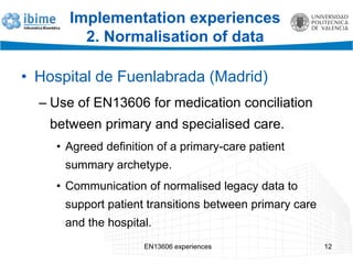 EN13606 experiences 12
Implementation experiences
2. Normalisation of data
• Hospital de Fuenlabrada (Madrid)
– Use of EN13606 for medication conciliation
between primary and specialised care.
• Agreed definition of a primary-care patient
summary archetype.
• Communication of normalised legacy data to
support patient transitions between primary care
and the hospital.
 