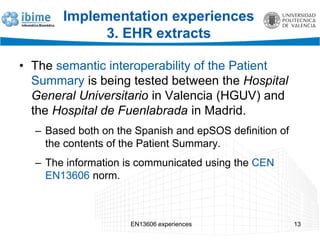 EN13606 experiences 13
Implementation experiences
3. EHR extracts
• The semantic interoperability of the Patient
Summary is being tested between the Hospital
General Universitario in Valencia (HGUV) and
the Hospital de Fuenlabrada in Madrid.
– Based both on the Spanish and epSOS definition of
the contents of the Patient Summary.
– The information is communicated using the CEN
EN13606 norm.
 