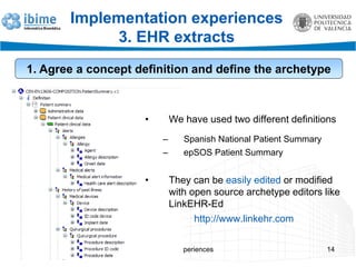 EN13606 experiences 14
Implementation experiences
3. EHR extracts
1. Agree a concept definition and define the archetype
• We have used two different definitions
– Spanish National Patient Summary
– epSOS Patient Summary
• They can be easily edited or modified
with open source archetype editors like
LinkEHR-Ed
http://www.linkehr.com
 