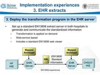 EN13606 experiences 16
Implementation experiences
3. EHR extracts
3. Deploy the transformation program in the EHR server
• Set up a standard EN13606 extract server in both hospitals to
generate and communicate the standardized information
– Transformation is applied on demand
– Web-service based
– Includes a standard EN13606 web viewer
EHR
Server
XML
EN13606
Standard
Information
Mapped
Archetype
CHGUV
HIS
HF
HIS
EHR
Server
Mapped
Archetype
 