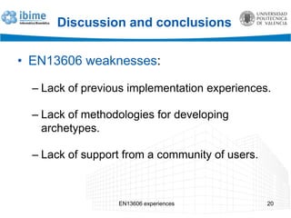 Discussion and conclusions
• EN13606 weaknesses:
– Lack of previous implementation experiences.
– Lack of methodologies for developing
archetypes.
– Lack of support from a community of users.
EN13606 experiences 20
 
