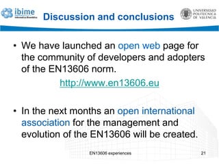 Discussion and conclusions
• We have launched an open web page for
the community of developers and adopters
of the EN13606 norm.
http://www.en13606.eu
• In the next months an open international
association for the management and
evolution of the EN13606 will be created.
EN13606 experiences 21
 