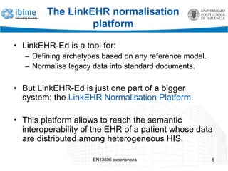The LinkEHR normalisation
platform
• LinkEHR-Ed is a tool for:
– Defining archetypes based on any reference model.
– Normalise legacy data into standard documents.
• But LinkEHR-Ed is just one part of a bigger
system: the LinkEHR Normalisation Platform.
• This platform allows to reach the semantic
interoperability of the EHR of a patient whose data
are distributed among heterogeneous HIS.
EN13606 experiences 5
 