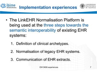 Implementation experiences
• The LinkEHR Normalisation Platform is
being used at the three steps towards the
semantic interoperability of existing EHR
systems:
1. Definition of clinical archetypes.
2. Normalisation of legacy EHR systems.
3. Communication of EHR extracts.
EN13606 experiences 7
 