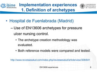 EN13606 experiences 8
Implementation experiences
1. Definition of archetypes
• Hospital de Fuenlabrada (Madrid)
– Use of EN13606 archetypes for pressure
ulcer nursing control.
• The archetype creation methodology was
evaluated.
• Both reference models were compared and tested.
http://www.revistaesalud.com/index.php/revistaesalud/article/view/308/641
 
