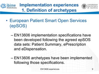Implementation experiences
1. Definition of archetypes
• European Patient Smart Open Services
(epSOS)
– EN13606 implementation specifications have
been developed following the agreed epSOS
data sets: Patient Summary, ePrescription
and eDispensation.
– EN13606 archetypes have been implemented
following those specifications.
EN13606 experiences 9
 