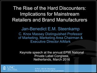 © Prof. J-B.E.M. Steenkamp
Not to be reproduced without permission
Jan-Benedict E.M. Steenkamp
C. Knox Massey Distinguished Professor
of Marketing, Marketing Area Chairman &
Executive Director AiMark
The Rise of the Hard Discounters:
Implications for Mainstream
Retailers and Brand Manufacturers
Keynote speech at the annual EFMI National
Private Label Congress,
Netherlands, March 2016
 
