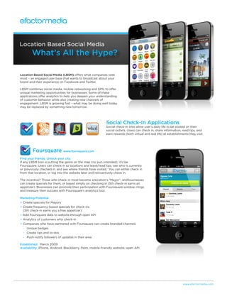Location Based Social Media
        What’s All the Hype?

Location Based Social Media (LBSM) offers what companies seek
most – an engaged user base that wants to broadcast about your
brand and their experience on Facebook and Twitter.

LBSM combines social media, mobile networking and GPS, to offer
unique marketing opportunities for businesses. Some of these
applications offer analytics to help you deepen your understanding
of customer behavior while also creating new channels of
engagement. LBSM is growing fast – what may be doing well today,
may be replaced by something new tomorrow.




                                                           Social Check-In Applications
                                                           Social check-in sites allow user’s daily life to be posted on their
                                                           social outlets. Users can check in, share information, read tips, and
                                                           earn rewards (both virtual and real life) at establishments they visit.




        Foursquare www.foursquare.com
Find your friends. Unlock your city.
If any LBSM tool is putting the genre on the map (no pun intended), it’d be
Foursquare. Users can check-in to locations and leave/read tips, see who is currently
or previously checked in, and see where friends have visited. You can either check in
from that location, or log into the website later and retroactively check in.

The incentive? Those who check-in most become a location’s “Mayor”, and businesses
can create specials for them, or based simply on checking in (5th check-in earns an
appetizer). Businesses can promote their participation with Foursquare window clings
and measure their success with Foursquare’s analytics tool.

Marketing Potential
+ Create specials for Mayors
+ Create frequency-based specials for check-ins
  (5th check-in earns you a free appetizer)
+ Add Foursquare data to website through open API
+ Analytics of customers who check-in
+ Companies who have partnered with Foursquare can create branded channels
  - Unique badges
  - Create tips and to-dos
  - Push-notify followers of updates in their area

Established: March 2009
Availability: iPhone, Android, Blackberry, Palm, mobile-friendly website, open API




                                                                                                                   www.efactormedia.com
 