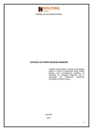 2
GABRIEL DE OLIVEIRA SOARES
ESTRADA DE FERRO MADEIRA-MAMORÉ
Trabalho apresentado a Escola de Educação
Infantil e Ensino Fundamental Padre Adolfo
Kolping, como complemento avaliativo na
Disciplina de Geografia Regional, sob a
orientação da Professora Aparecida
Conceição de Moura Souza.
Jaru/RO
2021
 