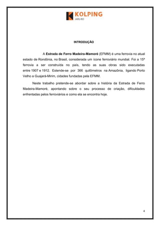 4
INTRODUÇÃO
A Estrada de Ferro Madeira-Mamoré (EFMM) é uma ferrovia no atual
estado de Rondônia, no Brasil, considerada um ícone ferroviário mundial. Foi a 15ª
ferrovia a ser construída no país, tendo as suas obras sido executadas
entre 1907 e 1912. Estende-se por 366 quilômetros na Amazônia, ligando Porto
Velho a Guajará-Mirim, cidades fundadas pela EFMM.
Neste trabalho pretende-se abordar sobre a história da Estrada de Ferro
Madeira-Mamoré, apontando sobre o seu processo de criação, dificuldades
enfrentadas pelos ferroviários e como ela se encontra hoje.
 