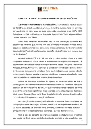 5
ESTRADA DE FERRO MADEIRA-MAMORÉ: UM BREVE HISTÓRICO
A Estrada de Ferro Madeira-Mamoré (EFMM) é uma ferrovia no atual estado
de Rondônia, no Brasil, considerada um ícone ferroviário mundial. Foi a 15ª ferrovia a
ser construída no país, tendo as suas obras sido executadas entre 1907 e 1912.
Estende-se por 366 quilômetros na Amazônia, ligando Porto Velho a Guajará-Mirim,
cidades fundadas pela EFMM.
Após duas tentativas fracassadas para a sua construção no século XIX,
espalhou-se o mito de que, mesmo com todo o dinheiro do mundo e metade de sua
população trabalhando nas suas obras, seria impossível construí-la. O empreendedor
estadunidense Percival Farquhar aceitou o desafio e teria afirmado "(...) vai ser o meu
cartão de visitas".
A construção da E.F.M.M. foi marcada por altos custos, diversos acordos
complexos envolvendo outros países e empréstimos de capitais estrangeiros. De
acordo com o historiador Manoel Rodrigues Ferreira, desde 1867 pelo “Tratado de
Amizade, Limites, Navegação, Comércio e Extradição” entre Brasil e Bolívia, têm-se
a intenção de construir uma estrada de ferro, ou de rodagem, para superar o trecho
encachoeirado dos rios Madeira e Mamoré, obstáculos responsáveis pelo alto custo
das mercadorias de importação e exportação destes países.
Apesar de tentativas anteriores foi apenas no início do século XX que a
construção de uma ferrovia binacional foi viabilizada através do Tratado de Petrópolis,
assinado em 17 de novembro de 1903, do qual foram signatários o Brasil e a Bolívia,
e que tinha como objetivo pôr fim ao litígio originado com a luta pela posse da área do
atual estado do Acre. Como parte desta disputa territorial o governo brasileiro abriu
concorrência pública para a construção da ferrovia.
A construção da ferrovia era justificada pela necessidade de escoar a borracha,
principal produto de exportação brasileiro, sendo que o transporte era realizado por
via fluvial causando um elevado custo tributário, sacrifícios de vidas humanas –
principalmente de índios brasileiros e bolivianos – e perda de mercadorias.
Com o ciclo da borracha as empresas inglesas e estadunidenses investiram
seu capital no Brasil para o controle da extração em todo o vale amazônico, com
 