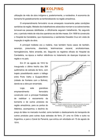 6
utilização de mão de obra indígena e, posteriormente, a nordestina. A economia da
borracha foi gradativamente se territorializando na região amazônica.
O empreendimento ferroviário viu-se ameaçado novamente pelas condições
sanitárias da região. Metade dos trabalhadores adoecidos morriam e os sobreviventes
tornavam-se pessoas debilitadas, e dificilmente seguiam trabalhando. No segundo
ano, o período médio de vida dos operários era de três meses. Em 1908 foi construído
o Hospital da Candelária, que impressionou o sanitarista Oswaldo Cruz em visita de
inspeção à região da obra.
A principal moléstia era a malária, mas também havia casos de beribéri,
sarampo, pneumonia, disenteria, leishmaniose visceral, ancilostomíase,
hemoglobinúria, febre amarela, etc. Segundo os registros oficiais do Hospital da
Candelária, na época a melhor referência no tratamento de doenças tropicais na
região e no país.
Em 01 de agosto de 1912 foi
inaugurado o último trecho dos 364
quilômetros de estrada de ferro, com
trajeto possibilitando assim o tráfego
entre Porto Velho e Guajará-Mirim
(cidade de fronteira com a Bolívia),
dando-se a obra por encerrada.
Logo, este grandioso
empreendimento ferroviário
construído com a principal finalidade
de viabilizar o escoamento da
borracha e de outros produtos da
região amazônica, para os portos do
Atlântico, acompanhou o declínio do
preço do látex no mercado mundial, como também o deslocamento do transporte de
outros produtos para outras duas estradas de ferro, 21 uma no Chile e outra na
Argentina, e para o Canal do Panamá, que entrou em atividade em 15 de agosto de
1914.
 