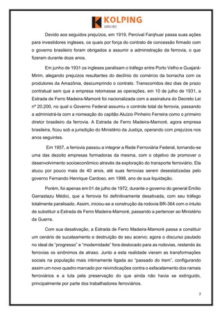 7
Devido aos seguidos prejuízos, em 1919, Percival Farqhuar passa suas ações
para investidores ingleses, os quais por força do contrato de concessão firmado com
o governo brasileiro foram obrigados a assumir a administração da ferrovia, o que
fizeram durante doze anos.
Em junho de 1931 os ingleses paralisam o tráfego entre Porto Velho e Guajará-
Mirim, alegando prejuízos resultantes do declínio do comércio da borracha com os
produtores da Amazônia, descumprindo o contrato. Transcorridos dez dias de prazo
contratual sem que a empresa retomasse as operações, em 10 de julho de 1931, a
Estrada de Ferro Madeira-Mamoré foi nacionalizada com a assinatura do Decreto Lei
nº 20.200, no qual o Governo Federal assumiu o controle total da ferrovia, passando
a administrá-la com a nomeação do capitão Aluízio Pinheiro Ferreira como o primeiro
diretor brasileiro da ferrovia. A Estrada de Ferro Madeira-Mamoré, agora empresa
brasileira, ficou sob a jurisdição do Ministério da Justiça, operando com prejuízos nos
anos seguintes.
Em 1957, a ferrovia passou a integrar a Rede Ferroviária Federal, tornando-se
uma das dezoito empresas formadoras da mesma, com o objetivo de promover o
desenvolvimento socioeconômico através da exploração do transporte ferroviário. Ela
atuou por pouco mais de 40 anos, até suas ferrovias serem desestatizadas pelo
governo Fernando Henrique Cardoso, em 1998, ano de sua liquidação.
Porém, foi apenas em 01 de julho de 1972, durante o governo do general Emílio
Garrastazu Médici, que a ferrovia foi definitivamente desativada, com seu tráfego
totalmente paralisado. Assim, iniciou-se a construção da rodovia BR-364 com o intuito
de substituir a Estrada de Ferro Madeira-Mamoré, passando a pertencer ao Ministério
da Guerra.
Com sua desativação, a Estrada de Ferro Madeira-Mamoré passa a constituir
um cenário de sucateamento e destruição do seu acervo; agora o discurso pautado
no ideal de “progresso” e “modernidade” fora deslocado para as rodovias, restando às
ferrovias os sinônimos de atraso. Junto a esta realidade vieram as transformações
sociais na população mais intimamente ligada ao “passado do trem”, configurando
assim um novo quadro marcado por reivindicações contra o esfacelamento dos ramais
ferroviários e a luta pela preservação do que ainda não havia se extinguido,
principalmente por parte dos trabalhadores ferroviários.
 