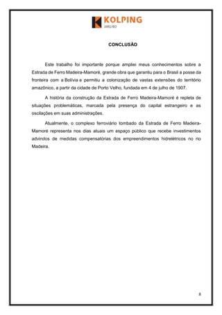 8
CONCLUSÃO
Este trabalho foi importante porque ampliei meus conhecimentos sobre a
Estrada de Ferro Madeira-Mamoré, grande obra que garantiu para o Brasil a posse da
fronteira com a Bolívia e permitiu a colonização de vastas extensões do território
amazônico, a partir da cidade de Porto Velho, fundada em 4 de julho de 1907.
A história da construção da Estrada de Ferro Madeira-Mamoré é repleta de
situações problemáticas, marcada pela presença do capital estrangeiro e as
oscilações em suas administrações.
Atualmente, o complexo ferroviário tombado da Estrada de Ferro Madeira-
Mamoré representa nos dias atuais um espaço público que recebe investimentos
advindos de medidas compensatórias dos empreendimentos hidrelétricos no rio
Madeira.
 